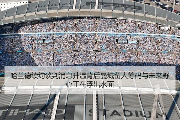 哈兰德续约谈判消息升温背后曼城留人筹码与未来野心正在浮出水面