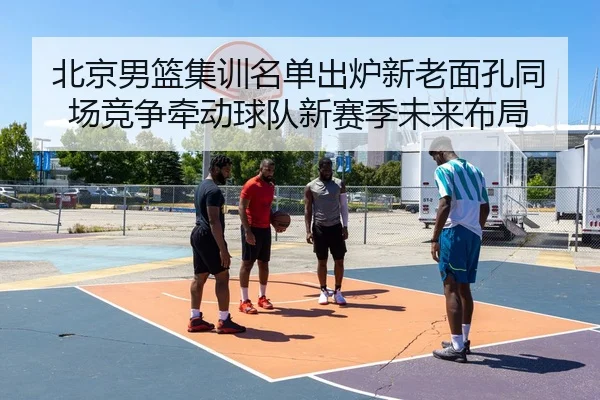 北京男篮集训名单出炉新老面孔同场竞争牵动球队新赛季未来布局